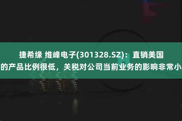 捷希缘 维峰电子(301328.SZ)：直销美国的产品比例很低，关税对公司当前业务的影响非常小