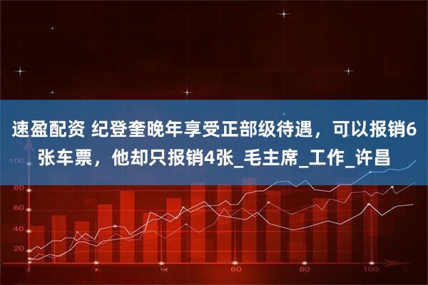 速盈配资 纪登奎晚年享受正部级待遇，可以报销6张车票，他却只报销4张_毛主席_工作_许昌