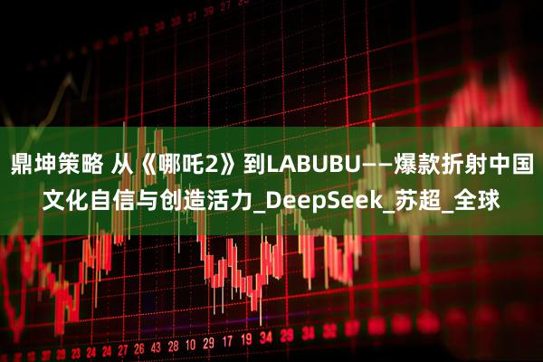 鼎坤策略 从《哪吒2》到LABUBU——爆款折射中国文化自信与创造活力_DeepSeek_苏超_全球