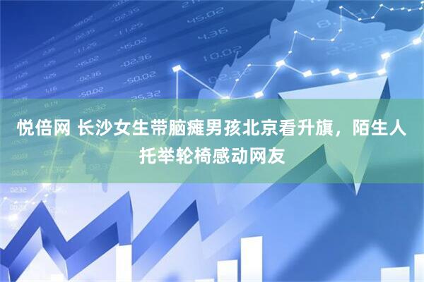 悦倍网 长沙女生带脑瘫男孩北京看升旗，陌生人托举轮椅感动网友