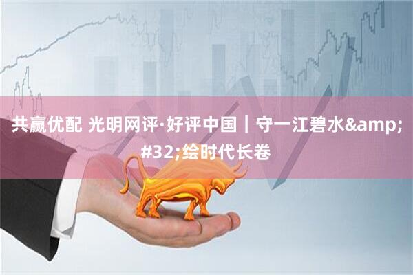 共赢优配 光明网评·好评中国｜守一江碧水 绘时代长卷