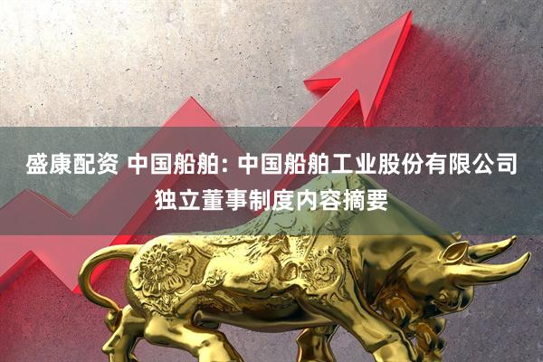 盛康配资 中国船舶: 中国船舶工业股份有限公司独立董事制度内容摘要