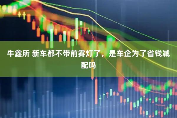牛鑫所 新车都不带前雾灯了，是车企为了省钱减配吗